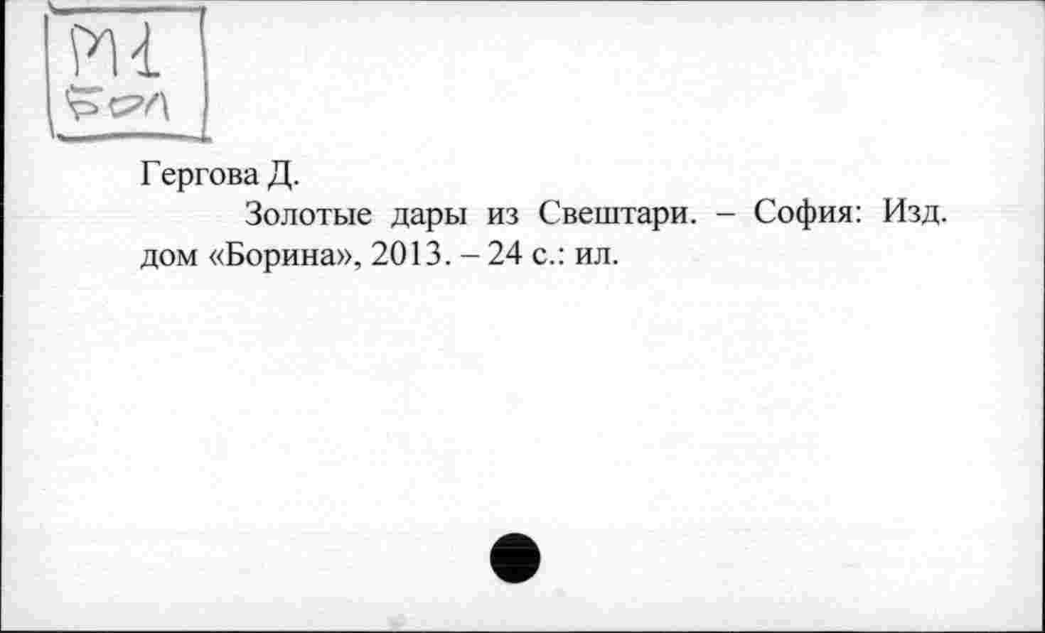 ﻿m
' ...
Г ергова Д.
Золотые дары из Свештари. - София: Изд. дом «Борина», 2013.-24 с.: ил.